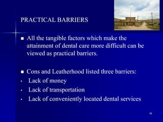 48
PRACTICAL BARRIERS
 All the tangible factors which make the
attainment of dental care more difficult can be
viewed as practical barriers.
 Cons and Leatherhood listed three barriers:
• Lack of money
• Lack of transportation
• Lack of conveniently located dental services
 