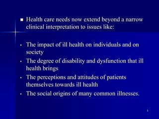 5
 Health care needs now extend beyond a narrow
clinical interpretation to issues like:
• The impact of ill health on individuals and on
society
• The degree of disability and dysfunction that ill
health brings
• The perceptions and attitudes of patients
themselves towards ill health
• The social origins of many common illnesses.
 