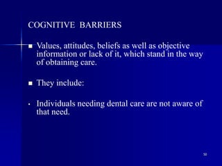 50
COGNITIVE BARRIERS
 Values, attitudes, beliefs as well as objective
information or lack of it, which stand in the way
of obtaining care.
 They include:
• Individuals needing dental care are not aware of
that need.
 