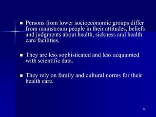 52
 Persons from lower socioeconomic groups differ
from mainstream people in their attitudes, beliefs
and judgments about health, sickness and health
care facilities.
 They are less sophisticated and less acquainted
with scientific data.
 They rely on family and cultural norms for their
health care.
 