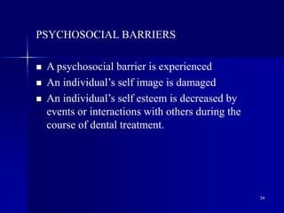 54
PSYCHOSOCIAL BARRIERS
 A psychosocial barrier is experienced
 An individual’s self image is damaged
 An individual’s self esteem is decreased by
events or interactions with others during the
course of dental treatment.
 