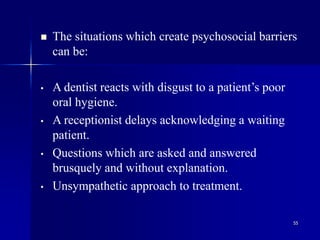 55
 The situations which create psychosocial barriers
can be:
• A dentist reacts with disgust to a patient’s poor
oral hygiene.
• A receptionist delays acknowledging a waiting
patient.
• Questions which are asked and answered
brusquely and without explanation.
• Unsympathetic approach to treatment.
 