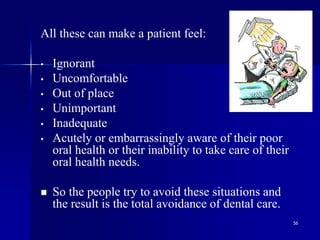 56
All these can make a patient feel:
• Ignorant
• Uncomfortable
• Out of place
• Unimportant
• Inadequate
• Acutely or embarrassingly aware of their poor
oral health or their inability to take care of their
oral health needs.
 So the people try to avoid these situations and
the result is the total avoidance of dental care.
 