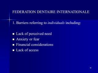 58
FEDERATION DENTAIRE INTERNATIONALE
1. Barriers referring to individuals including:
 Lack of perceived need
 Anxiety or fear
 Financial considerations
 Lack of access
 