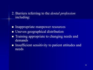 59
2. Barriers referring to the dental profession
including:
 Inappropriate manpower resources
 Uneven geographical distribution
 Training appropriate to changing needs and
demands
 Insufficient sensitivity to patient attitudes and
needs
 