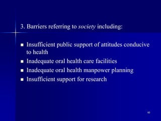 60
3. Barriers referring to society including:
 Insufficient public support of attitudes conducive
to health
 Inadequate oral health care facilities
 Inadequate oral health manpower planning
 Insufficient support for research
 