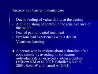 62
Anxiety as a barrier to dental care
• Due to feeling of vulnerability at the dentist
• A relinquishing of control in the sensitive area of
the mouth
• Fear of pain of dental treatment
• Previous bad experiences with a dentist
• Vicarious learning
 A person who is anxious about a situation often
cope simply by avoiding it. So anxious
individuals delay or avoid visiting a dentist.
(Milsom KM et al, 2003; Schuller AA et al,
2003; Sohn W and Ismail AI,2005).
 