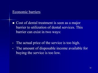 63
Economic barriers
 Cost of dental treatment is seen as a major
barrier to utilization of dental services. This
barrier can exist in two ways:
• The actual price of the service is too high.
• The amount of disposable income available for
buying the service is too low.
 
