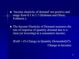 64
 ‘Income elasticity of demand’ are positive and
range from 0.1 to 1.7 (Holtman and Olsen;
Feldstein ).
 The Income Elasticity of Demand measures the
rate of response of quantity demand due to a
raise (or lowering) in a consumers income.
IEoD = (% Change in Quantity Demanded)/(%
Change in Income)
 
