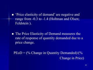 65
 ‘Price elasticity of demand’ are negative and
range from -0.3 to -1.4 (Holtman and Olsen;
Feldstein ).
 The Price Elasticity of Demand measures the
rate of response of quantity demanded due to a
price change.
PEoD = (% Change in Quantity Demanded)/(%
Change in Price)
 