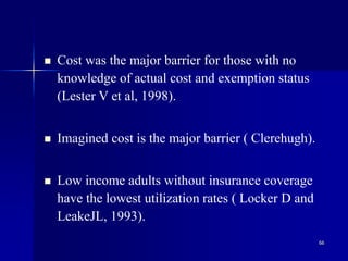 66
 Cost was the major barrier for those with no
knowledge of actual cost and exemption status
(Lester V et al, 1998).
 Imagined cost is the major barrier ( Clerehugh).
 Low income adults without insurance coverage
have the lowest utilization rates ( Locker D and
LeakeJL, 1993).
 
