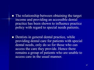 67
 The relationship between obtaining the target
income and providing an accessible dental
practice has been shown to influence practice
policy with regard to special needs patients.
 Dentists in general dental practice, while
providing dental care for patients with special
dental needs, only do so for those who can
access the care they provide. Hence there
remains a group of patients who are unable to
access care in the usual manner.
 
