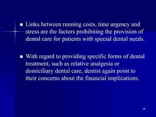 68
 Links between running costs, time urgency and
stress are the factors prohibiting the provision of
dental care for patients with special dental needs.
 With regard to providing specific forms of dental
treatment, such as relative analgesia or
domiciliary dental care, dentist again point to
their concerns about the financial implications.
 