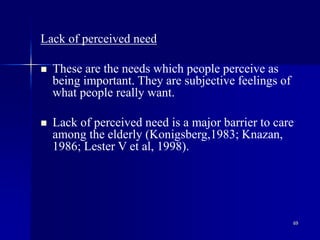 69
Lack of perceived need
 These are the needs which people perceive as
being important. They are subjective feelings of
what people really want.
 Lack of perceived need is a major barrier to care
among the elderly (Konigsberg,1983; Knazan,
1986; Lester V et al, 1998).
 