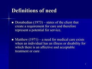 7
Definitions of need
 Donabedian (1973) – states of the client that
create a requirement for care and therefore
represent a potential for service.
 Matthew (1971) – a need for medical care exists
when an individual has an illness or disability for
which there is an affective and acceptable
treatment or cure
 