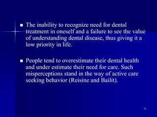 71
 The inability to recognize need for dental
treatment in oneself and a failure to see the value
of understanding dental disease, thus giving it a
low priority in life.
 People tend to overestimate their dental health
and under estimate their need for care. Such
misperceptions stand in the way of active care
seeking behavior (Reisine and Bailit).
 