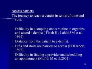 73
Access barriers
The journey to reach a dentist in terms of time and
cost.
• Difficulty in disrupting one’s routine to organize
and attend a dentist ( Finch H ; Lahiti SM et al,
1999)
• Distance from the patient to a dentist.
• Lifts and stairs are barriers to access (FDI report,
1992).
• Difficulty in finding a provider and scheduling
an appointment (Mofidi M et al,2002).
 