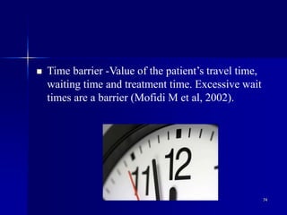 74
 Time barrier -Value of the patient’s travel time,
waiting time and treatment time. Excessive wait
times are a barrier (Mofidi M et al, 2002).
 