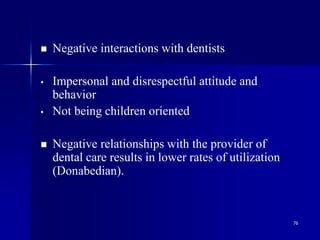 76
 Negative interactions with dentists
• Impersonal and disrespectful attitude and
behavior
• Not being children oriented
 Negative relationships with the provider of
dental care results in lower rates of utilization
(Donabedian).
 