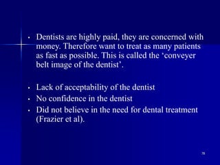 78
• Dentists are highly paid, they are concerned with
money. Therefore want to treat as many patients
as fast as possible. This is called the ‘conveyer
belt image of the dentist’.
• Lack of acceptability of the dentist
• No confidence in the dentist
• Did not believe in the need for dental treatment
(Frazier et al).
 