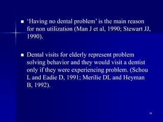 79
 ‘Having no dental problem’ is the main reason
for non utilization (Man J et al, 1990; Stewart JJ,
1990).
 Dental visits for elderly represent problem
solving behavior and they would visit a dentist
only if they were experiencing problem. (Schou
L and Eadie D, 1991; Merilie DL and Heyman
B, 1992).
 