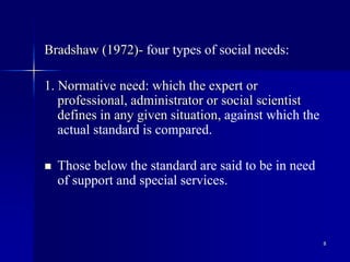 8
Bradshaw (1972)- four types of social needs:
1. Normative need: which the expert or
professional, administrator or social scientist
defines in any given situation, against which the
actual standard is compared.
 Those below the standard are said to be in need
of support and special services.
 