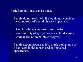 80
Beliefs about illness and disease
• People do not seek help if they do not consider
the symptoms of dental disease important.
• Dental problems are insidious in nature.
• Low visibility of symptoms of dental diseases.
• Gradual and often painless progress
• People accommodate to low grade dental pain or
a bad taste in the mouth and an impaired
appearance.
 