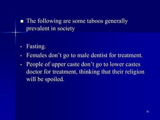 81
 The following are some taboos generally
prevalent in society
• Fasting.
• Females don’t go to male dentist for treatment.
• People of upper caste don’t go to lower castes
doctor for treatment, thinking that their religion
will be spoiled.
 