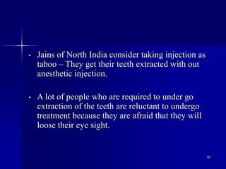82
• Jains of North India consider taking injection as
taboo – They get their teeth extracted with out
anesthetic injection.
• A lot of people who are required to under go
extraction of the teeth are reluctant to undergo
treatment because they are afraid that they will
loose their eye sight.
 