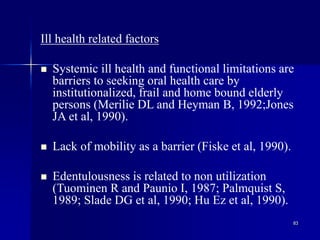 83
Ill health related factors
 Systemic ill health and functional limitations are
barriers to seeking oral health care by
institutionalized, frail and home bound elderly
persons (Merilie DL and Heyman B, 1992;Jones
JA et al, 1990).
 Lack of mobility as a barrier (Fiske et al, 1990).
 Edentulousness is related to non utilization
(Tuominen R and Paunio I, 1987; Palmquist S,
1989; Slade DG et al, 1990; Hu Ez et al, 1990).
 