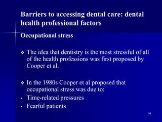 84
Barriers to accessing dental care: dental
health professional factors
Occupational stress
 The idea that dentistry is the most stressful of all
of the health professions was first proposed by
Cooper et al.
 In the 1980s Cooper et al proposed that
occupational stress was due to:
• Time-related pressures
• Fearful patients
 