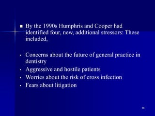 86
 By the 1990s Humphris and Cooper had
identified four, new, additional stressors: These
included,
• Concerns about the future of general practice in
dentistry
• Aggressive and hostile patients
• Worries about the risk of cross infection
• Fears about litigation
 