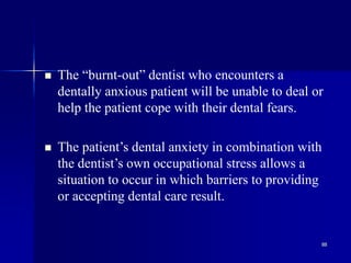 88
 The “burnt-out” dentist who encounters a
dentally anxious patient will be unable to deal or
help the patient cope with their dental fears.
 The patient’s dental anxiety in combination with
the dentist’s own occupational stress allows a
situation to occur in which barriers to providing
or accepting dental care result.
 