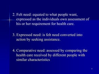 9
2. Felt need: equated to what people want,
expressed as the individuals own assessment of
his or her requirement for health care.
3. Expressed need: is felt need converted into
action by seeking assistance.
4. Comparative need: assessed by comparing the
health care received by different people with
similar characteristics
 