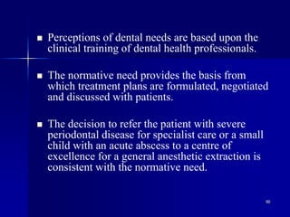 90
 Perceptions of dental needs are based upon the
clinical training of dental health professionals.
 The normative need provides the basis from
which treatment plans are formulated, negotiated
and discussed with patients.
 The decision to refer the patient with severe
periodontal disease for specialist care or a small
child with an acute abscess to a centre of
excellence for a general anesthetic extraction is
consistent with the normative need.
 
