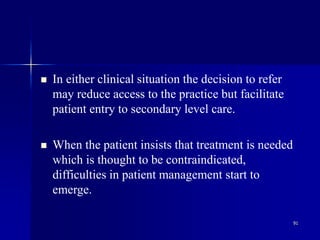 91
 In either clinical situation the decision to refer
may reduce access to the practice but facilitate
patient entry to secondary level care.
 When the patient insists that treatment is needed
which is thought to be contraindicated,
difficulties in patient management start to
emerge.
 