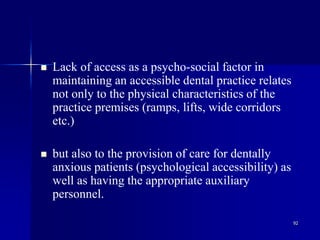 92
 Lack of access as a psycho-social factor in
maintaining an accessible dental practice relates
not only to the physical characteristics of the
practice premises (ramps, lifts, wide corridors
etc.)
 but also to the provision of care for dentally
anxious patients (psychological accessibility) as
well as having the appropriate auxiliary
personnel.
 