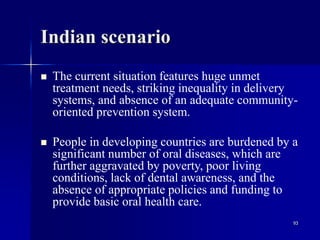 93
Indian scenario
 The current situation features huge unmet
treatment needs, striking inequality in delivery
systems, and absence of an adequate community-
oriented prevention system.
 People in developing countries are burdened by a
significant number of oral diseases, which are
further aggravated by poverty, poor living
conditions, lack of dental awareness, and the
absence of appropriate policies and funding to
provide basic oral health care.
 