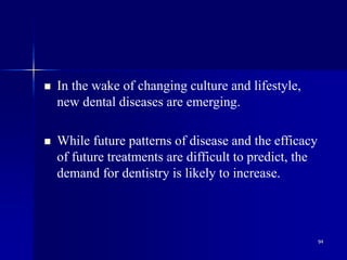 94
 In the wake of changing culture and lifestyle,
new dental diseases are emerging.
 While future patterns of disease and the efficacy
of future treatments are difficult to predict, the
demand for dentistry is likely to increase.
 