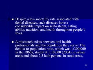 95
 Despite a low mortality rate associated with
dental diseases, such diseases have a
considerable impact on self-esteem, eating
ability, nutrition, and health throughout people’s
lives.
 A mismatch exists between oral health
professionals and the population they serve. The
dentist-to-population ratio, which was 1:300,000
in the 1960s, stands at 1:10,000 (2004) in urban
areas and about 2.5 lakh persons in rural areas.
 