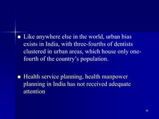 96
 Like anywhere else in the world, urban bias
exists in India, with three-fourths of dentists
clustered in urban areas, which house only one-
fourth of the country’s population.
 Health service planning, health manpower
planning in India has not received adequate
attention
 