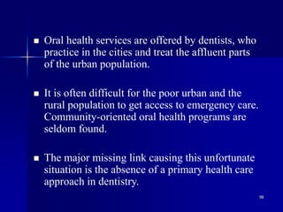 98
 Oral health services are offered by dentists, who
practice in the cities and treat the affluent parts
of the urban population.
 It is often difficult for the poor urban and the
rural population to get access to emergency care.
Community-oriented oral health programs are
seldom found.
 The major missing link causing this unfortunate
situation is the absence of a primary health care
approach in dentistry.
 