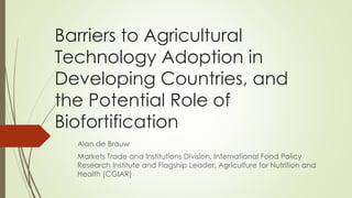 Barriers to Agricultural
Technology Adoption in
Developing Countries, and
the Potential Role of
Biofortification
Alan de Brauw
Markets Trade and Institutions Division, International Food Policy
Research Institute and Flagship Leader, Agriculture for Nutrition and
Health (CGIAR)
 