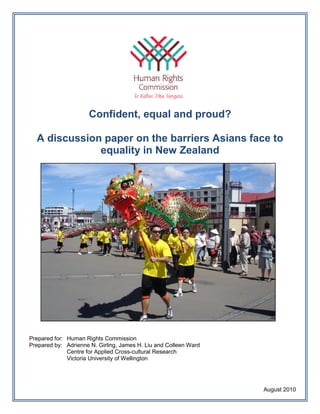 Confident, equal and proud?

  A discussion paper on the barriers Asians face to
              equality in New Zealand




Prepared for: Human Rights Commission
Prepared by: Adrienne N. Girling, James H. Liu and Colleen Ward
              Centre for Applied Cross-cultural Research
              Victoria University of Wellington




                                                                  August 2010
 