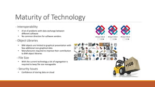 Maturity of Technology
- Interoperability
• A lot of problems with data exchange between
different software
• No common direction for software vendors
- Object Libraries
• BIM objects are limited to graphical presentation with
few additional non-graphical data
• Manufacturers required to improve their contribution
to BIM object libraries
- File Size
• With the current technology a lot of segregation is
required to keep file size manageable
- Security Issues
• Confidence of storing data on cloud
 
