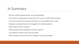 In Summary
- Barriers to BIM implementation can be seen globally
- Procurement strategy plays a huge role in the success of BIM implementation
- The requirement for fast delivery of projects is a major BIM barrier in GCC
- Employer is expected to be more engaged in the delivery process
- BIM shouldn’t work in isolation
- BIM introduced new challenges to the AEC industry
- The adoption of BIM in GCC must be unified
- BIM mandate must come from the employer not local authorities
 