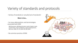 Variety of standards and protocols
- Variety of standards or actually lack of standards!
More is less…
- So many abbreviations and terminologies
associated with BIM
BIM Dimensions, BIM Maturity levels, Levels of details, Levels
of information, Levels of definition, Levels of developments,
BIM Uses, COBie, IFC, IFD, MDV, EIR, BEP, MIDP…
- No common practice of BIM
 