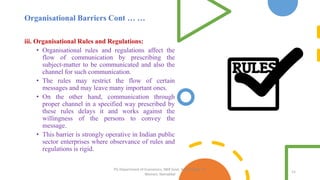 Organisational Barriers Cont … …
iii. Organisational Rules and Regulations:
• Organisational rules and regulations affect the
flow of communication by prescribing the
subject-matter to be communicated and also the
channel for such communication.
• The rules may restrict the flow of certain
messages and may leave many important ones.
• On the other hand, communication through
proper channel in a specified way prescribed by
these rules delays it and works against the
willingness of the persons to convey the
message.
• This barrier is strongly operative in Indian public
sector enterprises where observance of rules and
regulations is rigid.
12
PG Department of Economics, NKR Govt. Arts College for
Women, Namakkal
 