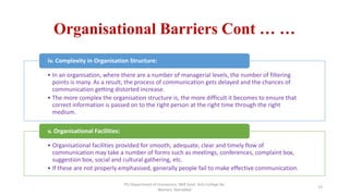 Organisational Barriers Cont … …
• In an organisation, where there are a number of managerial levels, the number of filtering
points is many. As a result, the process of communication gets delayed and the chances of
communication getting distorted increase.
• The more complex the organisation structure is, the more difficult it becomes to ensure that
correct information is passed on to the right person at the right time through the right
medium.
iv. Complexity in Organisation Structure:
• Organisational facilities provided for smooth, adequate, clear and timely flow of
communication may take a number of forms such as meetings, conferences, complaint box,
suggestion box, social and cultural gathering, etc.
• If these are not properly emphasised, generally people fail to make effective communication.
v. Organisational Facilities:
13
PG Department of Economics, NKR Govt. Arts College for
Women, Namakkal
 