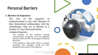Personal Barriers
1. Barriers in Superiors:
The role of the superiors in
communication is very vital. Because of
their hierarchical relationships with the
subordinates, they act as barriers in a
number of ways discussed below:
i. Attitude of Superiors:
The attitudes of the superiors towards
communication in general, or in any particular
direction, affect the flow of messages in different
directions.
If this attitude is unfavorable, there is a greater
possibility that messages would not flow
adequately from and/or to the superiors.
This Photo by Unknown Author is licensed under CC BY-SA-NC
15
PG Department of Economics, NKR Govt. Arts College for
Women, Namakkal
 